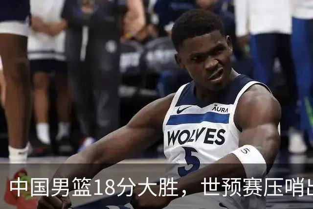 中国男篮18分大胜，世预赛压哨出线！剩一个悬念：日韩或联手做局